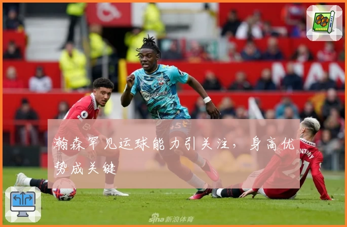 瀚森罕见运球能力引关注,身高优势成关键