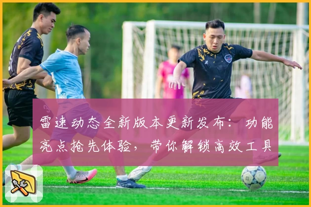 雷速动态全新版本更新发布：功能亮点抢先体验，带你解锁高效工具的使用新境界
