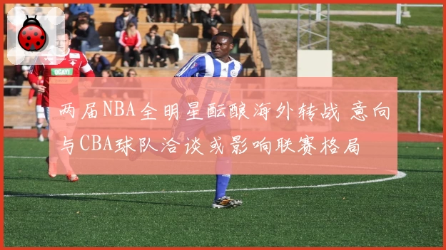 两届NBA全明星酝酿海外转战 意向与CBA球队洽谈或影响联赛格局