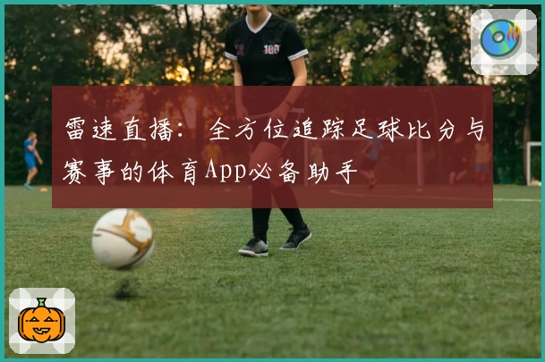 雷速直播：全方位追踪足球比分与赛事的体育App必备助手