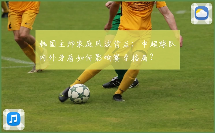 韩国主帅家庭风波背后：中超球队内外矛盾如何影响赛季格局？