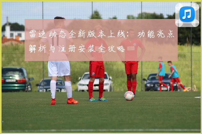 雷速动态全新版本上线：功能亮点解析与注册安装全攻略