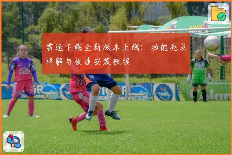 雷速下载全新版本上线：功能亮点详解与快速安装教程