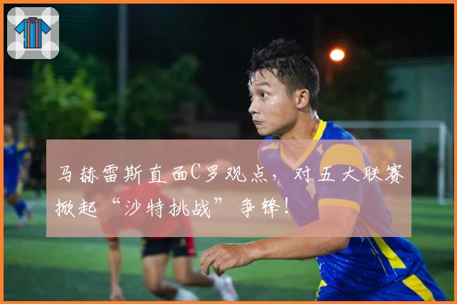 马赫雷斯直面C罗观点,对五大联赛掀起“沙特挑战”争锋!
