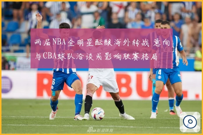 两届NBA全明星酝酿海外转战 意向与CBA球队洽谈或影响联赛格局