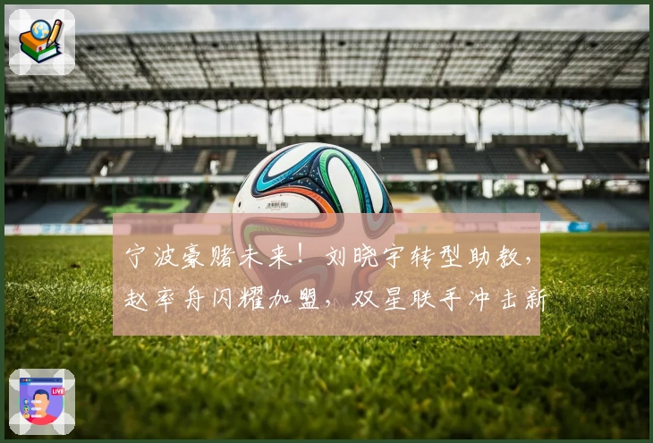 宁波豪赌未来!刘晓宇转型助教,赵率舟闪耀加盟,双星联手冲击新巅峰!